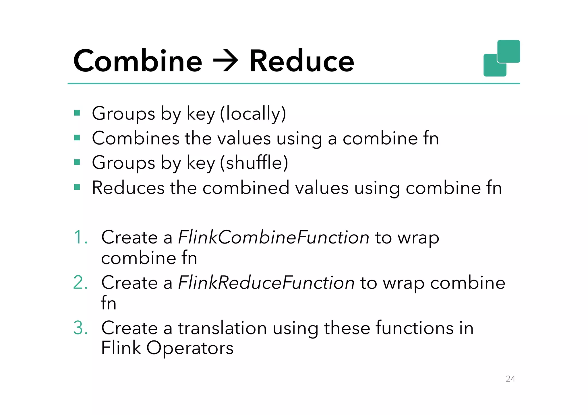 Combine à Reduce
§  Groups by key (locally)
§  Combines the values using a combine fn
§  Groups by key (shufﬂe)
§  Reduces the combined values using combine fn
1.  Create a FlinkCombineFunction to wrap
combine fn
2.  Create a FlinkReduceFunction to wrap combine
fn
3.  Create a translation using these functions in
Flink Operators
24
 