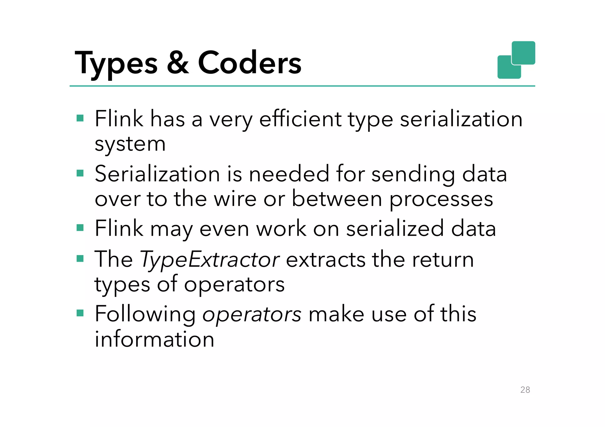 Types & Coders
§  Flink has a very efﬁcient type serialization
system
§  Serialization is needed for sending data
over to the wire or between processes
§  Flink may even work on serialized data
§  The TypeExtractor extracts the return
types of operators
§  Following operators make use of this
information
28
 