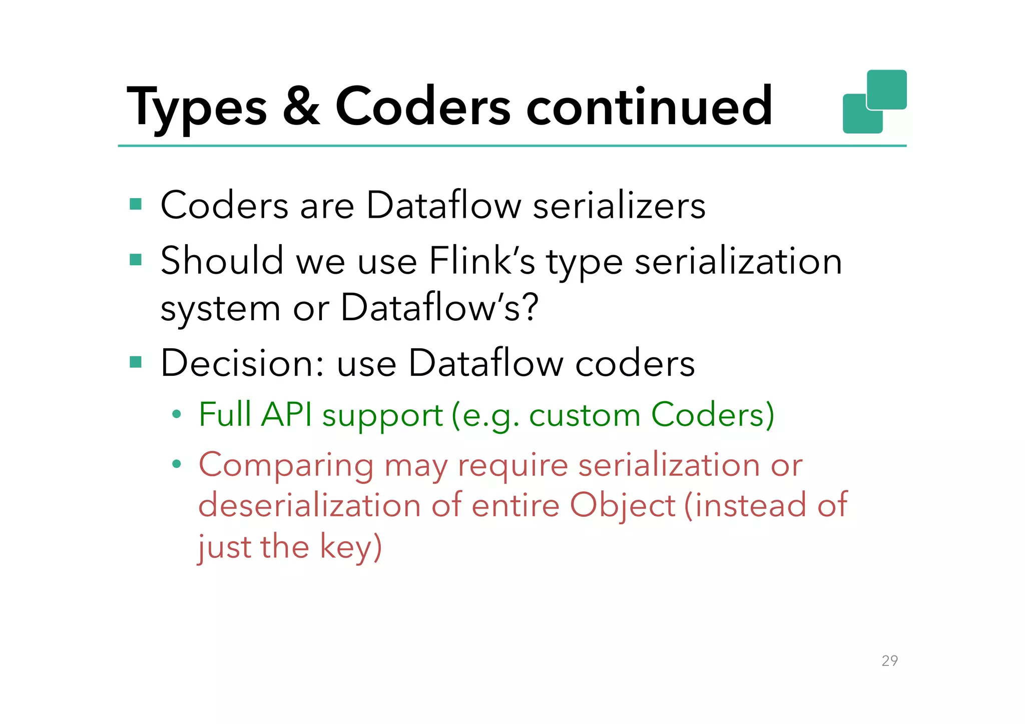 Types & Coders continued
§  Coders are Dataﬂow serializers
§  Should we use Flink’s type serialization
system or Dataﬂow’s?
§  Decision: use Dataﬂow coders
•  Full API support (e.g. custom Coders)
•  Comparing may require serialization or
deserialization of entire Object (instead of
just the key)
29
 