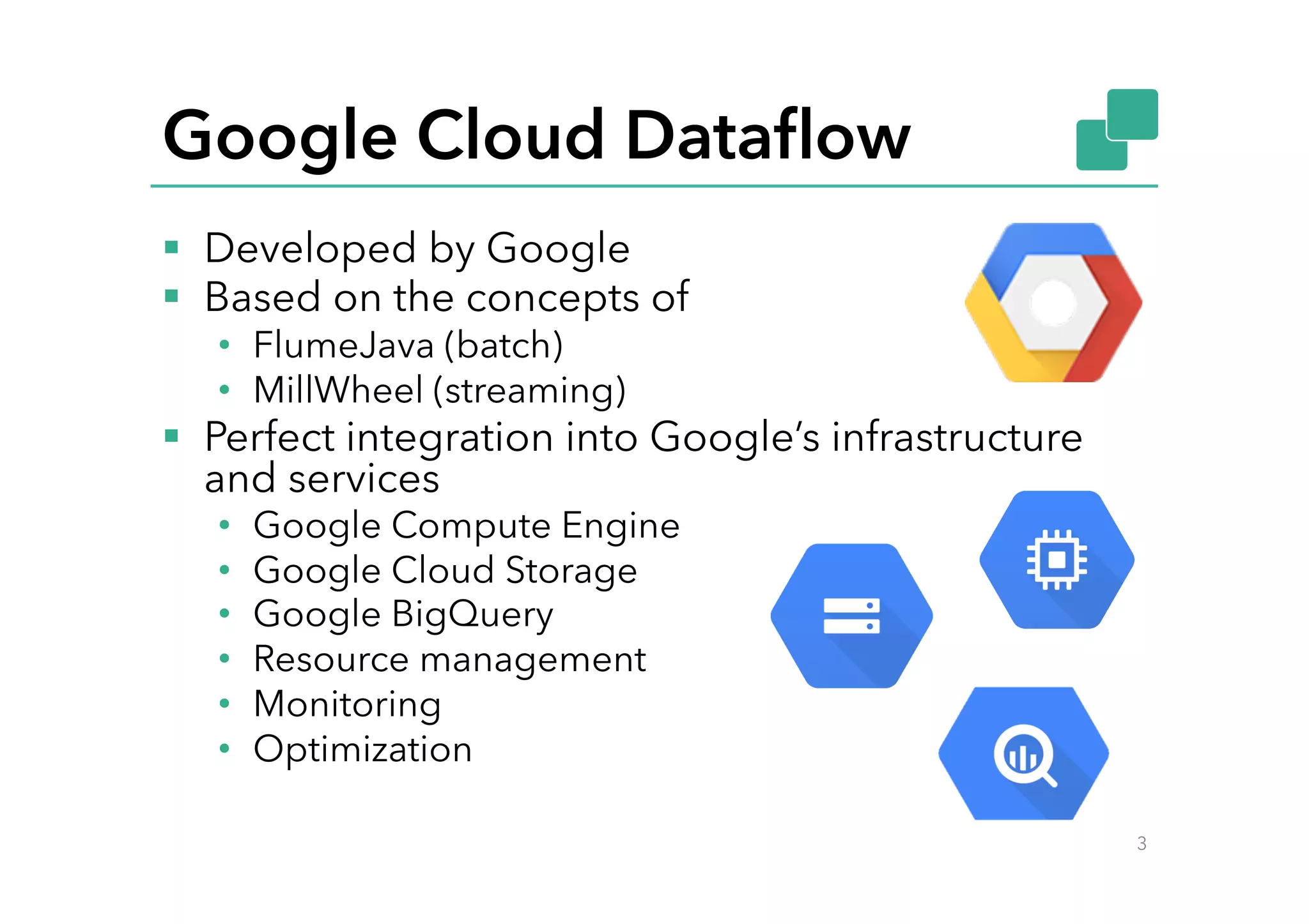 Google Cloud Dataﬂow
§  Developed by Google
§  Based on the concepts of
•  FlumeJava (batch)
•  MillWheel (streaming)
§  Perfect integration into Google’s infrastructure
and services
•  Google Compute Engine
•  Google Cloud Storage
•  Google BigQuery
•  Resource management
•  Monitoring
•  Optimization
3
 