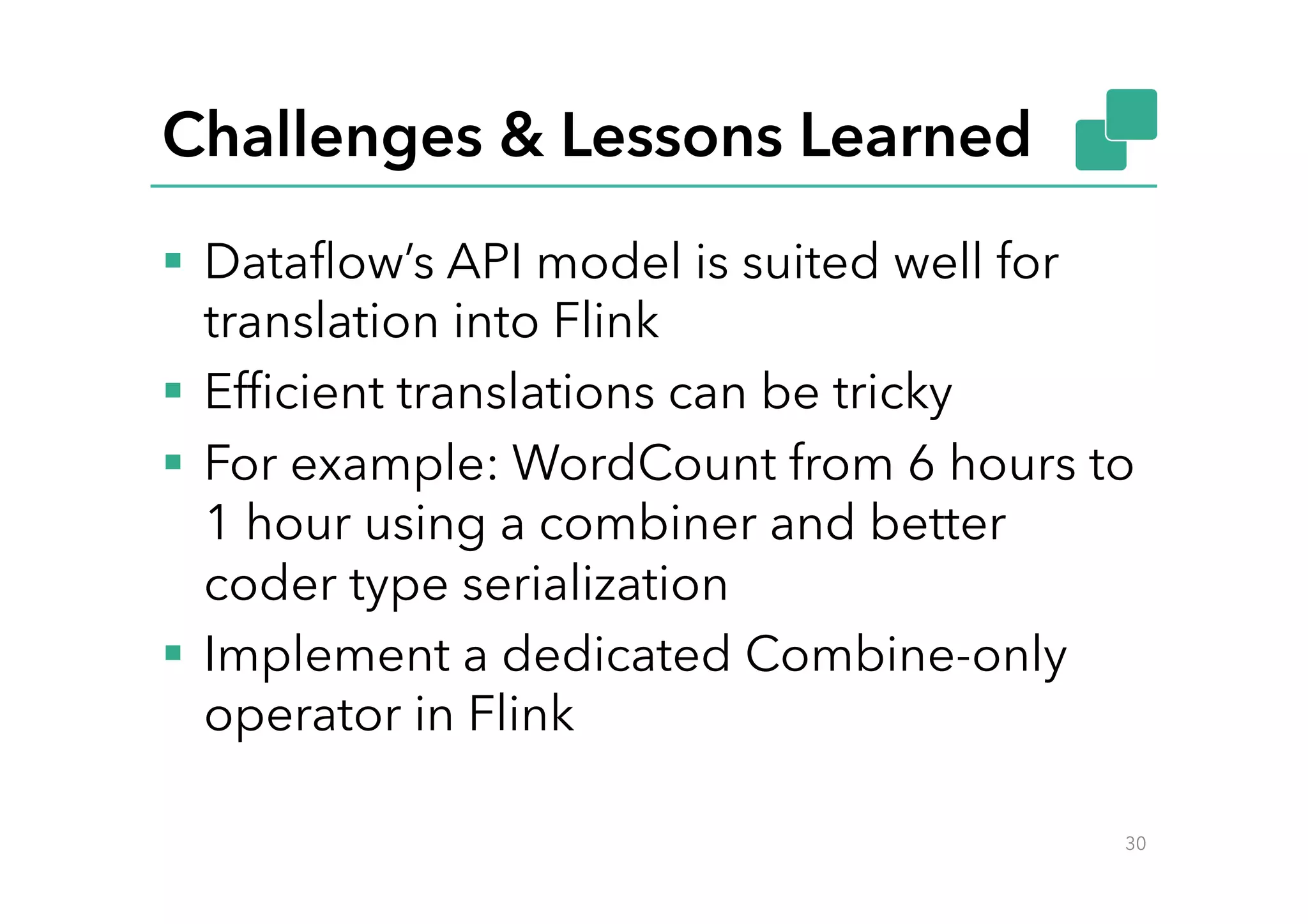 Challenges & Lessons Learned
§  Dataﬂow’s API model is suited well for
translation into Flink
§  Efﬁcient translations can be tricky
§  For example: WordCount from 6 hours to
1 hour using a combiner and better
coder type serialization
§  Implement a dedicated Combine-only
operator in Flink
30
 