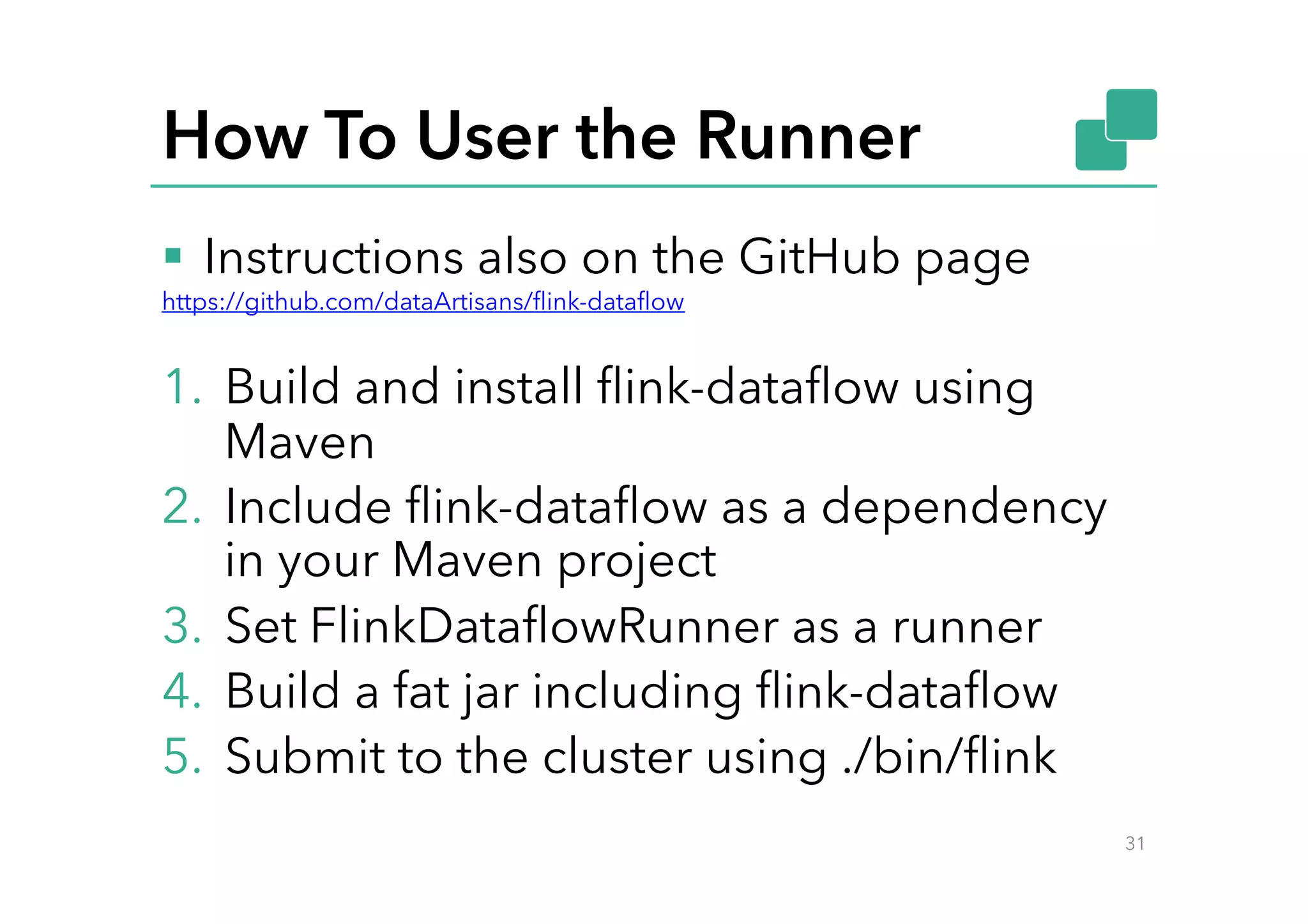 How To User the Runner
§  Instructions also on the GitHub page
https://github.com/dataArtisans/ﬂink-dataﬂow
1.  Build and install ﬂink-dataﬂow using
Maven
2.  Include ﬂink-dataﬂow as a dependency
in your Maven project
3.  Set FlinkDataﬂowRunner as a runner
4.  Build a fat jar including ﬂink-dataﬂow
5.  Submit to the cluster using ./bin/ﬂink
31
 