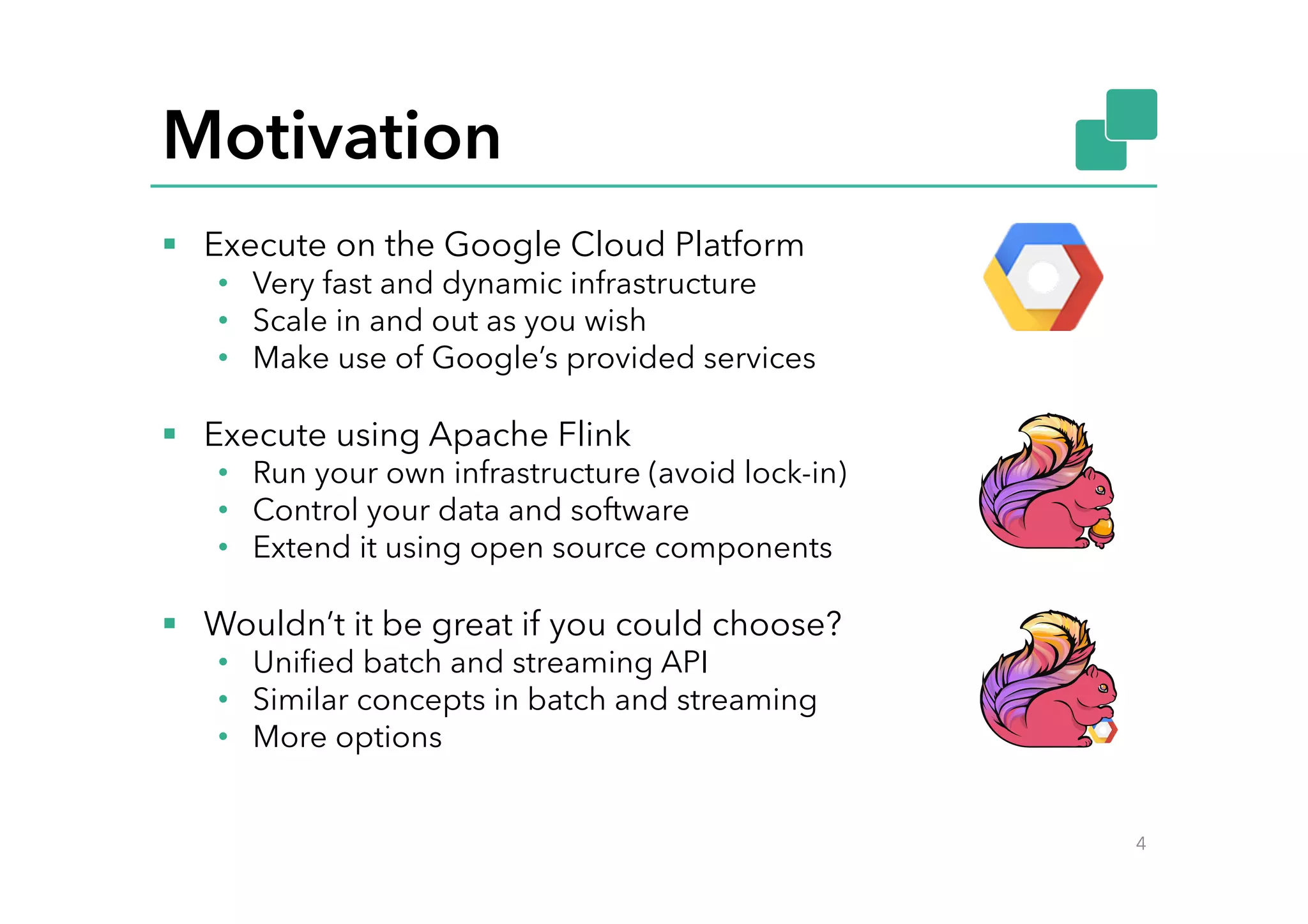 Motivation
§  Execute on the Google Cloud Platform
•  Very fast and dynamic infrastructure
•  Scale in and out as you wish
•  Make use of Google’s provided services
§  Execute using Apache Flink
•  Run your own infrastructure (avoid lock-in)
•  Control your data and software
•  Extend it using open source components
§  Wouldn’t it be great if you could choose?
•  Uniﬁed batch and streaming API
•  Similar concepts in batch and streaming
•  More options
4
 