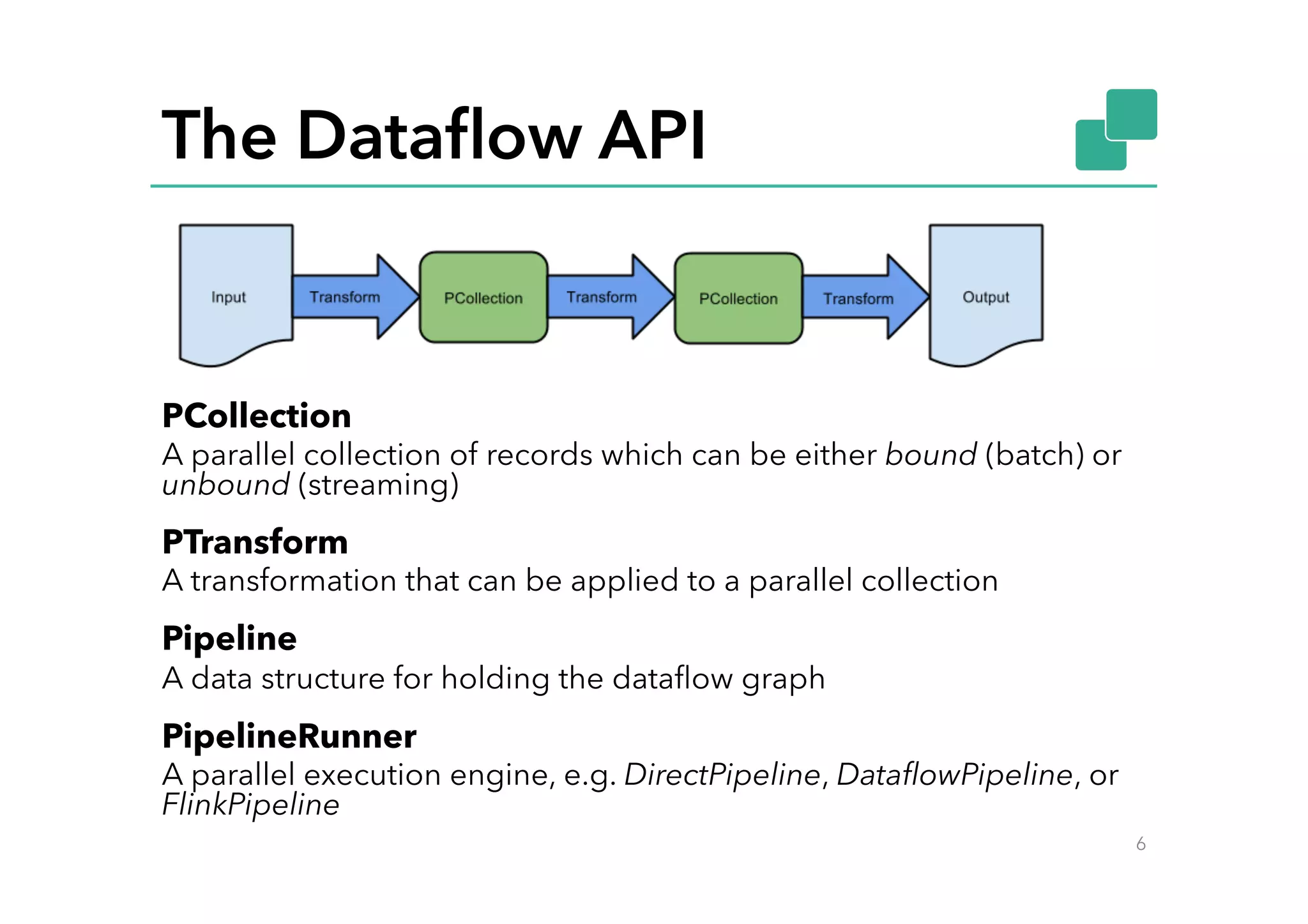The Dataﬂow API
PCollection
A parallel collection of records which can be either bound (batch) or
unbound (streaming)
PTransform
A transformation that can be applied to a parallel collection
Pipeline
A data structure for holding the dataﬂow graph
PipelineRunner
A parallel execution engine, e.g. DirectPipeline, DataﬂowPipeline, or
FlinkPipeline
6
 