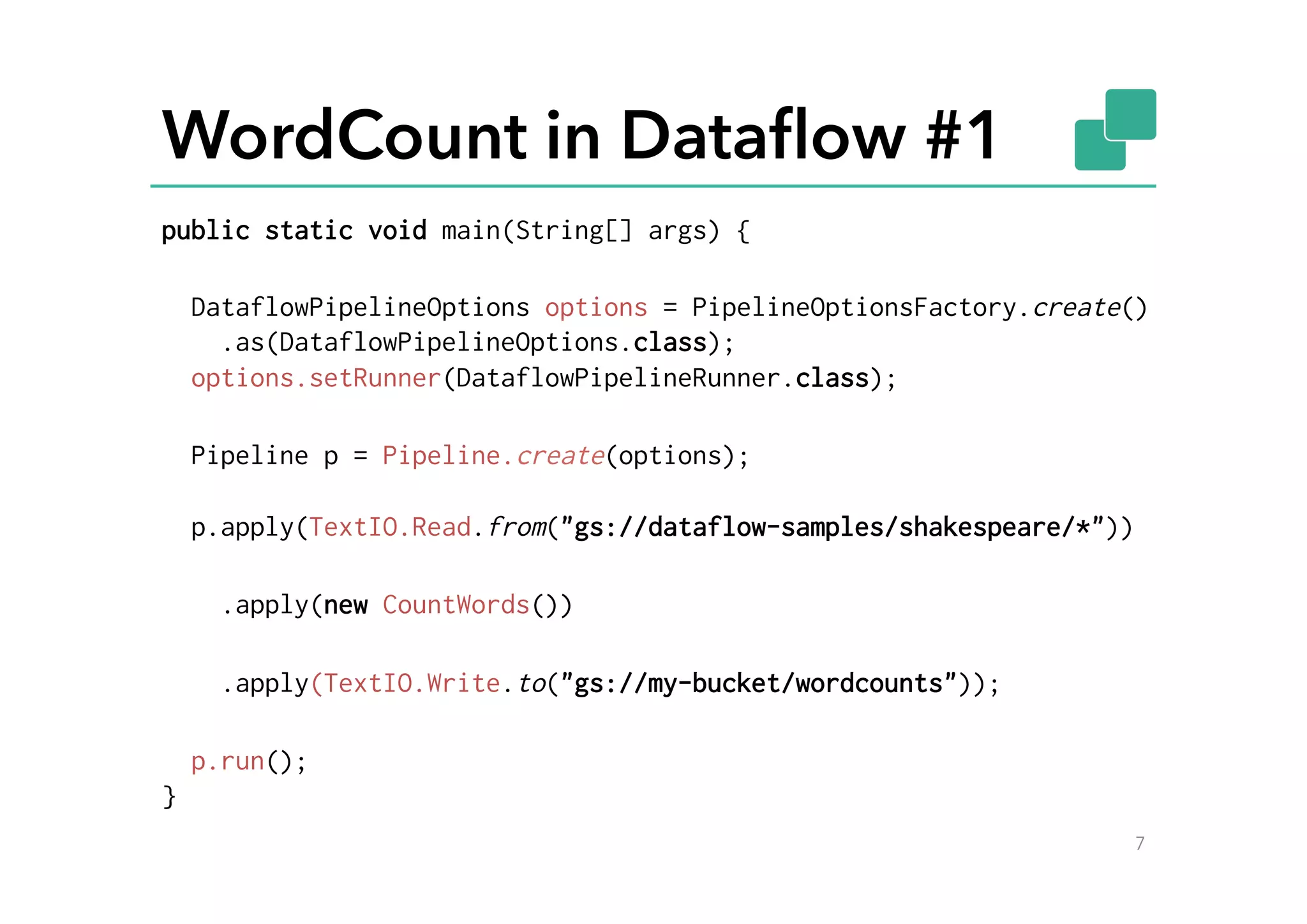 WordCount in Dataﬂow #1
7
public static void main(String[] args) {
DataflowPipelineOptions options = PipelineOptionsFactory.create()
.as(DataflowPipelineOptions.class);
options.setRunner(DataflowPipelineRunner.class);
Pipeline p = Pipeline.create(options);
p.apply(TextIO.Read.from("gs://dataflow-samples/shakespeare/*"))
.apply(new CountWords())
.apply(TextIO.Write.to("gs://my-bucket/wordcounts"));
p.run();
}
 