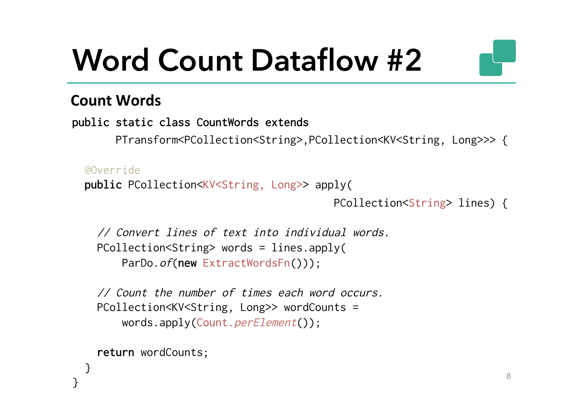Word Count Dataﬂow #2
public static class CountWords extends
PTransform<PCollection<String>,PCollection<KV<String, Long>>> {
@Override
public PCollection<KV<String, Long>> apply(
PCollection<String> lines) {
// Convert lines of text into individual words.
PCollection<String> words = lines.apply(
ParDo.of(new ExtractWordsFn()));
// Count the number of times each word occurs.
PCollection<KV<String, Long>> wordCounts =
words.apply(Count.perElement());
return wordCounts;
}
}
8
Count	
  Words	
  
 