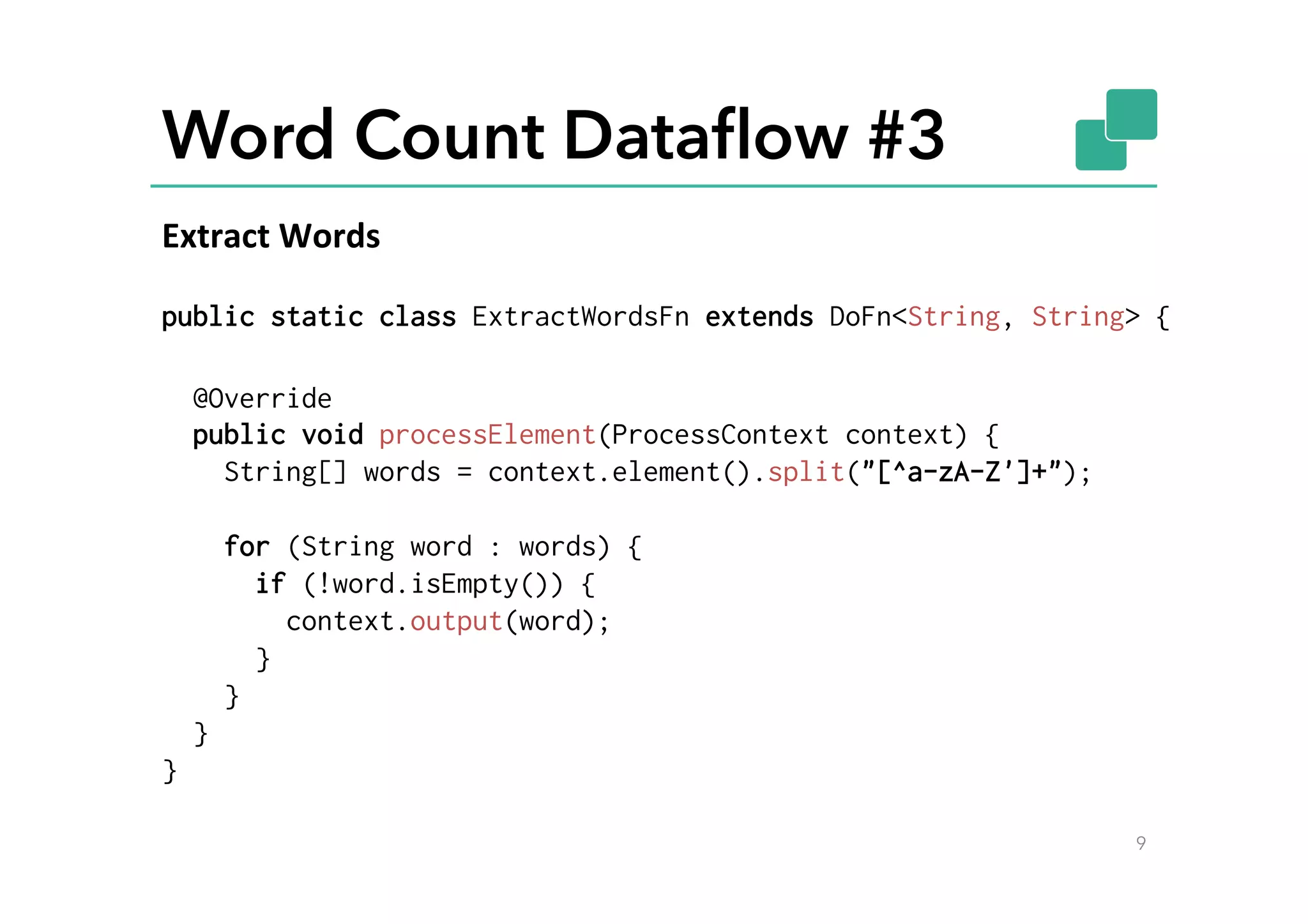 Word Count Dataﬂow #3
public static class ExtractWordsFn extends DoFn<String, String> {
@Override
public void processElement(ProcessContext context) {
String[] words = context.element().split("[^a-zA-Z']+");
for (String word : words) {
if (!word.isEmpty()) {
context.output(word);
}
}
}
}
9
Extract	
  Words	
  
 