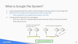 What is Google File System?
● Large scale distributed file system used in Google's internal systems to store large files.
...