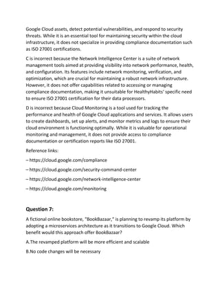 Google Cloud assets, detect potential vulnerabilities, and respond to security
threats. While it is an essential tool for maintaining security within the cloud
infrastructure, it does not specialize in providing compliance documentation such
as ISO 27001 certifications.
C is incorrect because the Network Intelligence Center is a suite of network
management tools aimed at providing visibility into network performance, health,
and configuration. Its features include network monitoring, verification, and
optimization, which are crucial for maintaining a robust network infrastructure.
However, it does not offer capabilities related to accessing or managing
compliance documentation, making it unsuitable for HealthyHabits‘ specific need
to ensure ISO 27001 certification for their data processors.
D is incorrect because Cloud Monitoring is a tool used for tracking the
performance and health of Google Cloud applications and services. It allows users
to create dashboards, set up alerts, and monitor metrics and logs to ensure their
cloud environment is functioning optimally. While it is valuable for operational
monitoring and management, it does not provide access to compliance
documentation or certification reports like ISO 27001.
Reference links:
– https://cloud.google.com/compliance
– https://cloud.google.com/security-command-center
– https://cloud.google.com/network-intelligence-center
– https://cloud.google.com/monitoring
Question 7:
A fictional online bookstore, “BookBazaar,“ is planning to revamp its platform by
adopting a microservices architecture as it transitions to Google Cloud. Which
benefit would this approach offer BookBazaar?
A.The revamped platform will be more efficient and scalable
B.No code changes will be necessary
 
