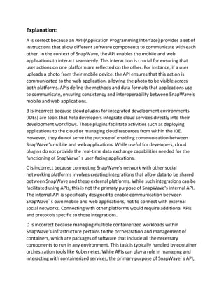 Explanation:
A is correct because an API (Application Programming Interface) provides a set of
instructions that allow different software components to communicate with each
other. In the context of SnapWave, the API enables the mobile and web
applications to interact seamlessly. This interaction is crucial for ensuring that
user actions on one platform are reflected on the other. For instance, if a user
uploads a photo from their mobile device, the API ensures that this action is
communicated to the web application, allowing the photo to be visible across
both platforms. APIs define the methods and data formats that applications use
to communicate, ensuring consistency and interoperability between SnapWave‘s
mobile and web applications.
B is incorrect because cloud plugins for integrated development environments
(IDEs) are tools that help developers integrate cloud services directly into their
development workflows. These plugins facilitate activities such as deploying
applications to the cloud or managing cloud resources from within the IDE.
However, they do not serve the purpose of enabling communication between
SnapWave‘s mobile and web applications. While useful for developers, cloud
plugins do not provide the real-time data exchange capabilities needed for the
functioning of SnapWave’ s user-facing applications.
C is incorrect because connecting SnapWave‘s network with other social
networking platforms involves creating integrations that allow data to be shared
between SnapWave and these external platforms. While such integrations can be
facilitated using APIs, this is not the primary purpose of SnapWave‘s internal API.
The internal API is specifically designed to enable communication between
SnapWave’ s own mobile and web applications, not to connect with external
social networks. Connecting with other platforms would require additional APIs
and protocols specific to those integrations.
D is incorrect because managing multiple containerized workloads within
SnapWave‘s infrastructure pertains to the orchestration and management of
containers, which are packages of software that include all the necessary
components to run in any environment. This task is typically handled by container
orchestration tools like Kubernetes. While APIs can play a role in managing and
interacting with containerized services, the primary purpose of SnapWave’ s API,
 