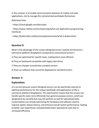 in this context, is to enable communication between its mobile and web
applications, not to manage the containerized workloads themselves.
Reference links:
– https://cloud.google.com/docs/apis
– https://www.redhat.com/en/topics/api/what-are-application-programming-
interfaces
– https://kubernetes.io/docs/concepts/overview/what-is-kubernetes/
Question 9:
What is the advantage of the custom-designed servers used by the fictional e-
commerce platform ShopSphere compared to conventional servers?
A.They are optimized for specific tasks, making them more efficient
B.They are backward compatible with legacy disk drives
C.They are cheaper to build than standard servers
D.They run software that cannot be deployed on standard servers
Answer: A
Explanation:
A is correct because custom-designed servers can be specifically tailored to
optimize performance for the unique workloads and applications of the e-
commerce platform ShopSphere. This optimization means that the servers can
handle specific tasks more efficiently than general-purpose servers, which are
designed to be versatile but may not perform as well for specialized tasks.
Customization can include optimizing the hardware and software stack to
improve speed, reduce latency, and enhance overall system performance, leading
to better user experiences and potentially lower operational costs due to
increased efficiency.
 