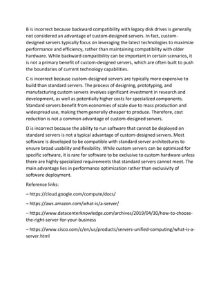 B is incorrect because backward compatibility with legacy disk drives is generally
not considered an advantage of custom-designed servers. In fact, custom-
designed servers typically focus on leveraging the latest technologies to maximize
performance and efficiency, rather than maintaining compatibility with older
hardware. While backward compatibility can be important in certain scenarios, it
is not a primary benefit of custom-designed servers, which are often built to push
the boundaries of current technology capabilities.
C is incorrect because custom-designed servers are typically more expensive to
build than standard servers. The process of designing, prototyping, and
manufacturing custom servers involves significant investment in research and
development, as well as potentially higher costs for specialized components.
Standard servers benefit from economies of scale due to mass production and
widespread use, making them generally cheaper to produce. Therefore, cost
reduction is not a common advantage of custom-designed servers.
D is incorrect because the ability to run software that cannot be deployed on
standard servers is not a typical advantage of custom-designed servers. Most
software is developed to be compatible with standard server architectures to
ensure broad usability and flexibility. While custom servers can be optimized for
specific software, it is rare for software to be exclusive to custom hardware unless
there are highly specialized requirements that standard servers cannot meet. The
main advantage lies in performance optimization rather than exclusivity of
software deployment.
Reference links:
– https://cloud.google.com/compute/docs/
– https://aws.amazon.com/what-is/a-server/
– https://www.datacenterknowledge.com/archives/2019/04/30/how-to-choose-
the-right-server-for-your-business
– https://www.cisco.com/c/en/us/products/servers-unified-computing/what-is-a-
server.html
 