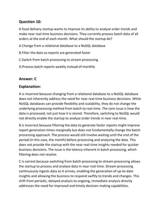 Question 10:
A food delivery startup wants to improve its ability to analyze order trends and
make near real-time business decisions. They currently process batch data of all
orders at the end of each month. What should the startup do?
A.Change from a relational database to a NoSQL database
B.Filter the data so reports are generated faster
C.Switch from batch processing to stream processing
D.Process batch reports weekly instead of monthly
Answer: C
Explanation:
A is incorrect because changing from a relational database to a NoSQL database
does not inherently address the need for near real-time business decisions. While
NoSQL databases can provide flexibility and scalability, they do not change the
underlying processing method from batch to real-time. The core issue is how the
data is processed, not just how it is stored. Therefore, switching to NoSQL would
not directly enable the startup to analyze order trends in near real-time.
B is incorrect because filtering the data to generate faster reports might improve
report generation times marginally but does not fundamentally change the batch
processing approach. The process would still involve waiting until the end of the
period (in this case, the month) before processing and analyzing the data. This
does not provide the startup with the near real-time insights needed for quicker
business decisions. The issue is the latency inherent in batch processing, which
filtering does not resolve.
C is correct because switching from batch processing to stream processing allows
the startup to process and analyze data in near real-time. Stream processing
continuously ingests data as it arrives, enabling the generation of up-to-date
insights and allowing the business to respond swiftly to trends and changes. This
shift from periodic, delayed analysis to ongoing, immediate analysis directly
addresses the need for improved and timely decision-making capabilities.
 