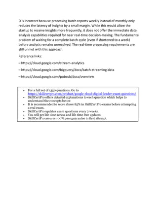 D is incorrect because processing batch reports weekly instead of monthly only
reduces the latency of insights by a small margin. While this would allow the
startup to receive insights more frequently, it does not offer the immediate data
analysis capabilities required for near real-time decision-making. The fundamental
problem of waiting for a complete batch cycle (even if shortened to a week)
before analysis remains unresolved. The real-time processing requirements are
still unmet with this approach.
Reference links:
– https://cloud.google.com/stream-analytics
– https://cloud.google.com/bigquery/docs/batch-streaming-data
– https://cloud.google.com/pubsub/docs/overview
 For a full set of 1350 questions. Go to
https://skillcertpro.com/product/google-cloud-digital-leader-exam-questions/
 SkillCertPro offers detailed explanations to each question which helps to
understand the concepts better.
 It is recommended to score above 85% in SkillCertPro exams before attempting
a real exam.
 SkillCertPro updates exam questions every 2 weeks.
 You will get life time access and life time free updates
 SkillCertPro assures 100% pass guarantee in first attempt.
 