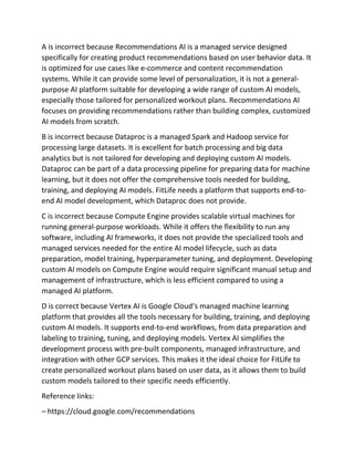 A is incorrect because Recommendations AI is a managed service designed
specifically for creating product recommendations based on user behavior data. It
is optimized for use cases like e-commerce and content recommendation
systems. While it can provide some level of personalization, it is not a general-
purpose AI platform suitable for developing a wide range of custom AI models,
especially those tailored for personalized workout plans. Recommendations AI
focuses on providing recommendations rather than building complex, customized
AI models from scratch.
B is incorrect because Dataproc is a managed Spark and Hadoop service for
processing large datasets. It is excellent for batch processing and big data
analytics but is not tailored for developing and deploying custom AI models.
Dataproc can be part of a data processing pipeline for preparing data for machine
learning, but it does not offer the comprehensive tools needed for building,
training, and deploying AI models. FitLife needs a platform that supports end-to-
end AI model development, which Dataproc does not provide.
C is incorrect because Compute Engine provides scalable virtual machines for
running general-purpose workloads. While it offers the flexibility to run any
software, including AI frameworks, it does not provide the specialized tools and
managed services needed for the entire AI model lifecycle, such as data
preparation, model training, hyperparameter tuning, and deployment. Developing
custom AI models on Compute Engine would require significant manual setup and
management of infrastructure, which is less efficient compared to using a
managed AI platform.
D is correct because Vertex AI is Google Cloud‘s managed machine learning
platform that provides all the tools necessary for building, training, and deploying
custom AI models. It supports end-to-end workflows, from data preparation and
labeling to training, tuning, and deploying models. Vertex AI simplifies the
development process with pre-built components, managed infrastructure, and
integration with other GCP services. This makes it the ideal choice for FitLife to
create personalized workout plans based on user data, as it allows them to build
custom models tailored to their specific needs efficiently.
Reference links:
– https://cloud.google.com/recommendations
 