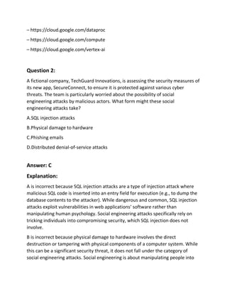 – https://cloud.google.com/dataproc
– https://cloud.google.com/compute
– https://cloud.google.com/vertex-ai
Question 2:
A fictional company, TechGuard Innovations, is assessing the security measures of
its new app, SecureConnect, to ensure it is protected against various cyber
threats. The team is particularly worried about the possibility of social
engineering attacks by malicious actors. What form might these social
engineering attacks take?
A.SQL injection attacks
B.Physical damage to hardware
C.Phishing emails
D.Distributed denial-of-service attacks
Answer: C
Explanation:
A is incorrect because SQL injection attacks are a type of injection attack where
malicious SQL code is inserted into an entry field for execution (e.g., to dump the
database contents to the attacker). While dangerous and common, SQL injection
attacks exploit vulnerabilities in web applications‘ software rather than
manipulating human psychology. Social engineering attacks specifically rely on
tricking individuals into compromising security, which SQL injection does not
involve.
B is incorrect because physical damage to hardware involves the direct
destruction or tampering with physical components of a computer system. While
this can be a significant security threat, it does not fall under the category of
social engineering attacks. Social engineering is about manipulating people into
 