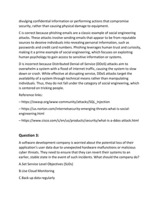 divulging confidential information or performing actions that compromise
security, rather than causing physical damage to equipment.
C is correct because phishing emails are a classic example of social engineering
attacks. These attacks involve sending emails that appear to be from reputable
sources to deceive individuals into revealing personal information, such as
passwords and credit card numbers. Phishing leverages human trust and curiosity,
making it a prime example of social engineering, which focuses on exploiting
human psychology to gain access to sensitive information or systems.
D is incorrect because Distributed Denial-of-Service (DDoS) attacks aim to
overwhelm a system with a flood of internet traffic, causing the system to slow
down or crash. While effective at disrupting service, DDoS attacks target the
availability of a system through technical means rather than manipulating
individuals. Thus, they do not fall under the category of social engineering, which
is centered on tricking people.
Reference links:
– https://owasp.org/www-community/attacks/SQL_Injection
– https://us.norton.com/internetsecurity-emerging-threats-what-is-social-
engineering.html
– https://www.cisco.com/c/en/us/products/security/what-is-a-ddos-attack.html
Question 3:
A software development company is worried about the potential loss of their
application‘s user data due to unexpected hardware malfunctions or malicious
cyber threats. They need to ensure that they can revert their systems to an
earlier, stable state in the event of such incidents. What should the company do?
A.Set Service Level Objectives (SLOs)
B.Use Cloud Monitoring
C.Back up data regularly
 