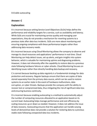D.Enable autoscaling
Answer: C
Explanation:
A is incorrect because setting Service Level Objectives (SLOs) helps define the
performance and reliability targets for a service, such as availability and latency.
While SLOs are crucial for maintaining service quality and managing user
expectations, they do not provide a mechanism for reverting systems to a
previous state after data loss incidents. SLOs are more about monitoring and
ensuring ongoing compliance with these performance targets rather than
addressing data recovery needs.
B is incorrect because using Cloud Monitoring allows the company to observe and
manage its cloud resources and applications‘ performance in real-time. Cloud
Monitoring can help detect issues, set up alerts, and gain insights into system
behavior, which is valuable for maintaining uptime and diagnosing problems.
However, it does not inherently offer the capability to restore data to a previous
state following hardware failures or cyber-attacks. Cloud Monitoring focuses on
identifying issues rather than directly handling data backup and recovery.
C is correct because backing up data regularly is a fundamental strategy for data
protection and recovery. Regular backups ensure that there are copies of data
stored separately from the primary data source, which can be used to restore
systems to an earlier state in the event of hardware malfunctions, data
corruption, or cyber threats. Backups provide the company with the ability to
recover lost or compromised data, thus mitigating the risk of significant data loss
and ensuring business continuity.
D is incorrect because enabling autoscaling is a method to automatically adjust
the number of computing resources allocated to an application based on its
current load. Autoscaling helps manage performance and cost efficiency by
scaling resources up or down as needed. However, it does not address the issue
of data recovery. Autoscaling ensures that the application can handle varying
levels of demand but does not provide a solution for restoring data to a previous
stable state following unexpected data loss incidents.
 