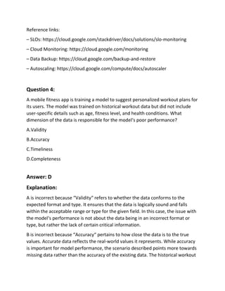 Reference links:
– SLOs: https://cloud.google.com/stackdriver/docs/solutions/slo-monitoring
– Cloud Monitoring: https://cloud.google.com/monitoring
– Data Backup: https://cloud.google.com/backup-and-restore
– Autoscaling: https://cloud.google.com/compute/docs/autoscaler
Question 4:
A mobile fitness app is training a model to suggest personalized workout plans for
its users. The model was trained on historical workout data but did not include
user-specific details such as age, fitness level, and health conditions. What
dimension of the data is responsible for the model‘s poor performance?
A.Validity
B.Accuracy
C.Timeliness
D.Completeness
Answer: D
Explanation:
A is incorrect because “Validity“ refers to whether the data conforms to the
expected format and type. It ensures that the data is logically sound and falls
within the acceptable range or type for the given field. In this case, the issue with
the model‘s performance is not about the data being in an incorrect format or
type, but rather the lack of certain critical information.
B is incorrect because “Accuracy“ pertains to how close the data is to the true
values. Accurate data reflects the real-world values it represents. While accuracy
is important for model performance, the scenario described points more towards
missing data rather than the accuracy of the existing data. The historical workout
 