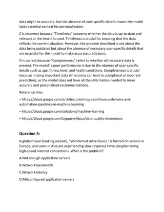 data might be accurate, but the absence of user-specific details means the model
lacks essential context for personalization.
C is incorrect because “Timeliness“ concerns whether the data is up-to-date and
relevant at the time it is used. Timeliness is crucial for ensuring that the data
reflects the current situation. However, the problem described is not about the
data being outdated but about the absence of necessary user-specific details that
are essential for the model to make accurate predictions.
D is correct because “Completeness“ refers to whether all necessary data is
present. The model’ s poor performance is due to the absence of user-specific
details such as age, fitness level, and health conditions. Completeness is crucial
because missing important data dimensions can lead to suboptimal or incorrect
predictions, as the model does not have all the information needed to make
accurate and personalized recommendations.
Reference links:
– https://cloud.google.com/architecture/mlops-continuous-delivery-and-
automation-pipelines-in-machine-learning
– https://cloud.google.com/solutions/machine-learning
– https://cloud.google.com/bigquery/docs/data-quality-dimensions
Question 5:
A global travel booking website, “Wanderlust Adventures,“ is hosted on servers in
Europe, and users in Asia are experiencing slow response times despite having
high-speed internet connections. What is the problem?
A.Not enough application servers
B.Network bandwidth
C.Network latency
D.Misconfigured application servers
 