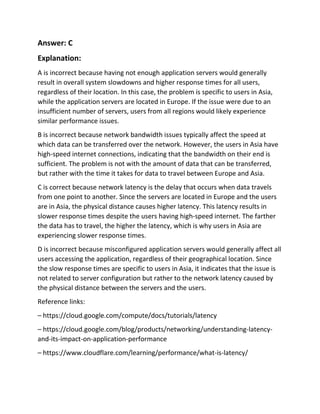 Answer: C
Explanation:
A is incorrect because having not enough application servers would generally
result in overall system slowdowns and higher response times for all users,
regardless of their location. In this case, the problem is specific to users in Asia,
while the application servers are located in Europe. If the issue were due to an
insufficient number of servers, users from all regions would likely experience
similar performance issues.
B is incorrect because network bandwidth issues typically affect the speed at
which data can be transferred over the network. However, the users in Asia have
high-speed internet connections, indicating that the bandwidth on their end is
sufficient. The problem is not with the amount of data that can be transferred,
but rather with the time it takes for data to travel between Europe and Asia.
C is correct because network latency is the delay that occurs when data travels
from one point to another. Since the servers are located in Europe and the users
are in Asia, the physical distance causes higher latency. This latency results in
slower response times despite the users having high-speed internet. The farther
the data has to travel, the higher the latency, which is why users in Asia are
experiencing slower response times.
D is incorrect because misconfigured application servers would generally affect all
users accessing the application, regardless of their geographical location. Since
the slow response times are specific to users in Asia, it indicates that the issue is
not related to server configuration but rather to the network latency caused by
the physical distance between the servers and the users.
Reference links:
– https://cloud.google.com/compute/docs/tutorials/latency
– https://cloud.google.com/blog/products/networking/understanding-latency-
and-its-impact-on-application-performance
– https://www.cloudflare.com/learning/performance/what-is-latency/
 