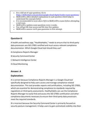  For a full set of 1350 questions. Go to
https://skillcertpro.com/product/google-cloud-digital-leader-exam-questions/
 SkillCertPro offers detailed explanations to each question which helps to
understand the concepts better.
 It is recommended to score above 85% in SkillCertPro exams before attempting
a real exam.
 SkillCertPro updates exam questions every 2 weeks.
 You will get life time access and life time free updates
 SkillCertPro assures 100% pass guarantee in first attempt.
Question 6:
A health and wellness app, “HealthyHabits,“ needs to ensure that its third-party
data processors are ISO 27001 certified and must access relevant compliance
documentation. Which Google Cloud tool should they use?
A.Compliance Reports Manager
B.Security Command Center
C.Network Intelligence Center
D.Cloud Monitoring
Answer: A
Explanation:
A is correct because Compliance Reports Manager is a Google Cloud tool
specifically designed to help users access and manage compliance-related
documentation. This tool provides reports and certifications, including ISO 27001,
which are essential for demonstrating compliance to standards required by
regulations or third-party assessments. HealthyHabits can use the Compliance
Reports Manager to easily find and access the ISO 27001 certification and other
compliance documents necessary to ensure their third-party data processors
meet the required standards.
B is incorrect because the Security Command Center is primarily focused on
security posture management. It helps users to gain centralized visibility into their
 