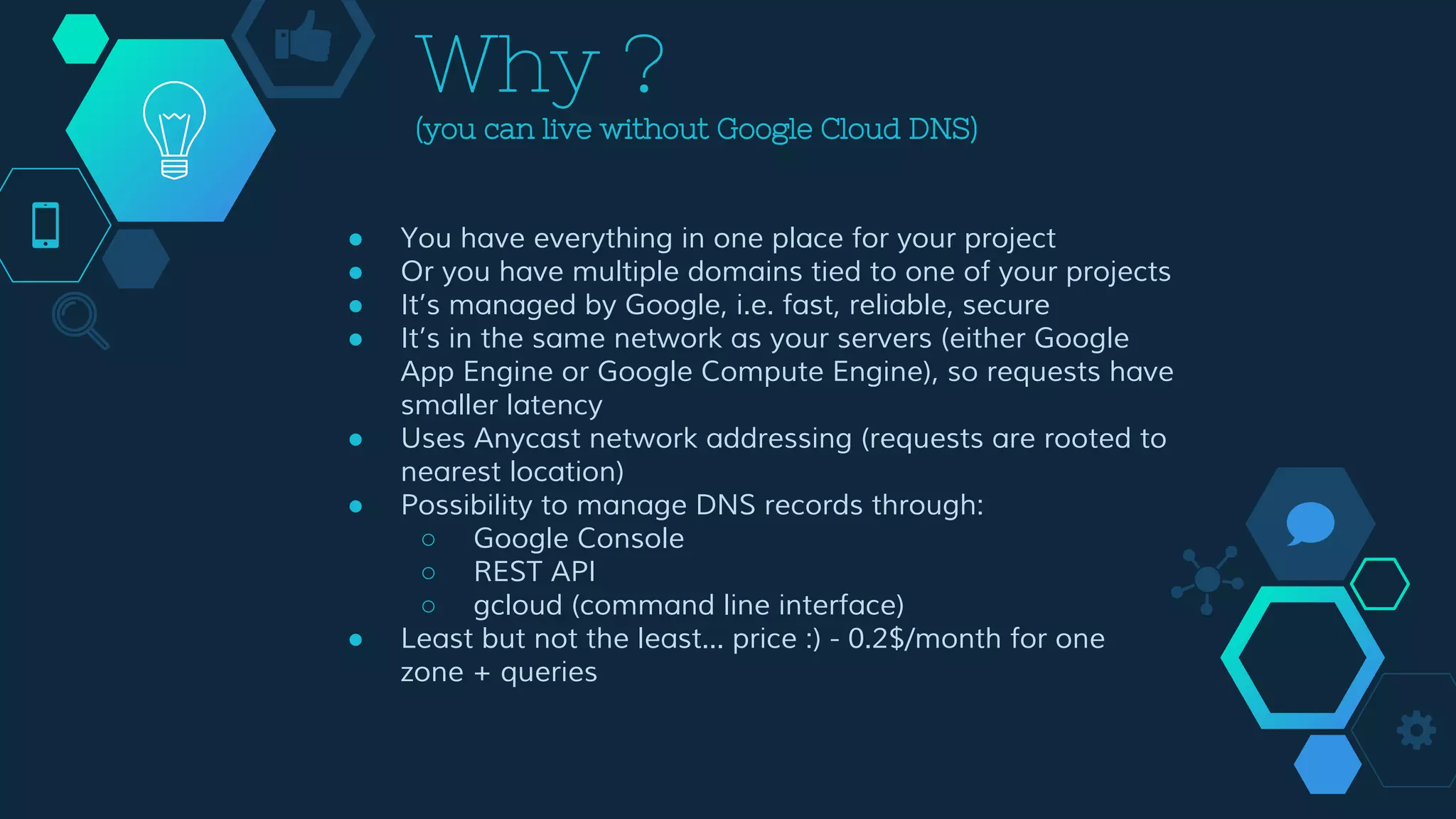 Why ?
(you can live without Google Cloud DNS)
● You have everything in one place for your project
● Or you have multiple domains tied to one of your projects
● It’s managed by Google, i.e. fast, reliable, secure
● It’s in the same network as your servers (either Google
App Engine or Google Compute Engine), so requests have
smaller latency
● Uses Anycast network addressing (requests are rooted to
nearest location)
● Possibility to manage DNS records through:
○ Google Console
○ REST API
○ gcloud (command line interface)
● Least but not the least... price :) - 0.2$/month for one
zone + queries
 