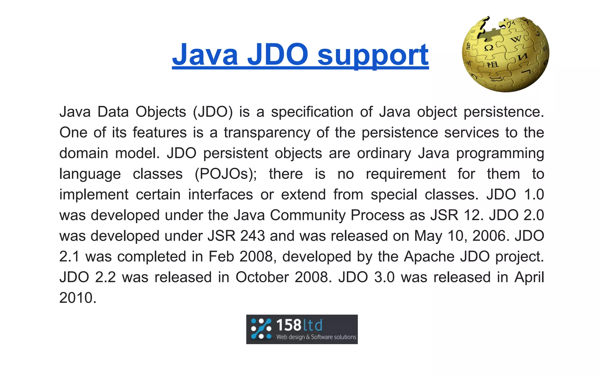 Java JDO support
Java Data Objects (JDO) is a specification of Java object persistence.
One of its features is a transparency of the persistence services to the
domain model. JDO persistent objects are ordinary Java programming
language classes (POJOs); there is no requirement for them to
implement certain interfaces or extend from special classes. JDO 1.0
was developed under the Java Community Process as JSR 12. JDO 2.0
was developed under JSR 243 and was released on May 10, 2006. JDO
2.1 was completed in Feb 2008, developed by the Apache JDO project.
JDO 2.2 was released in October 2008. JDO 3.0 was released in April
2010.

 