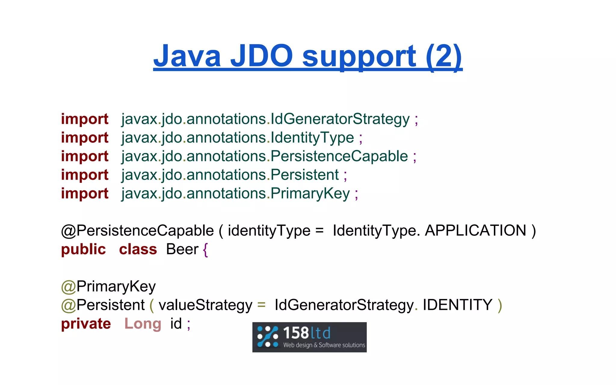 Java JDO support (2)
import
import
import
import
import

javax.jdo.annotations.IdGeneratorStrategy ;
javax.jdo.annotations.IdentityType ;
javax.jdo.annotations.PersistenceCapable ;
javax.jdo.annotations.Persistent ;
javax.jdo.annotations.PrimaryKey ;

@PersistenceCapable ( identityType = IdentityType. APPLICATION )
public class Beer {
@PrimaryKey
@Persistent ( valueStrategy = IdGeneratorStrategy. IDENTITY )
private Long id ;

 