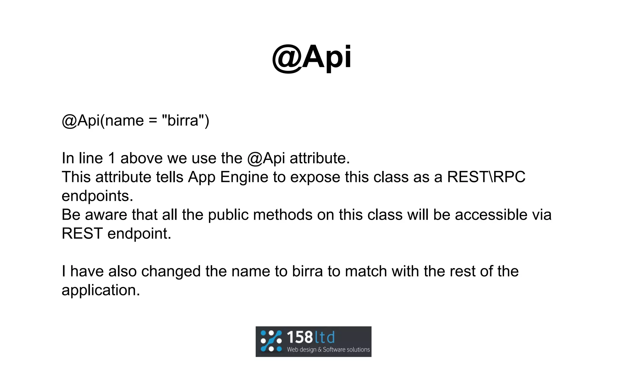 @Api
@Api(name = "birra")
In line 1 above we use the @Api attribute.
This attribute tells App Engine to expose this class as a RESTRPC
endpoints.
Be aware that all the public methods on this class will be accessible via
REST endpoint.
I have also changed the name to birra to match with the rest of the
application.

 