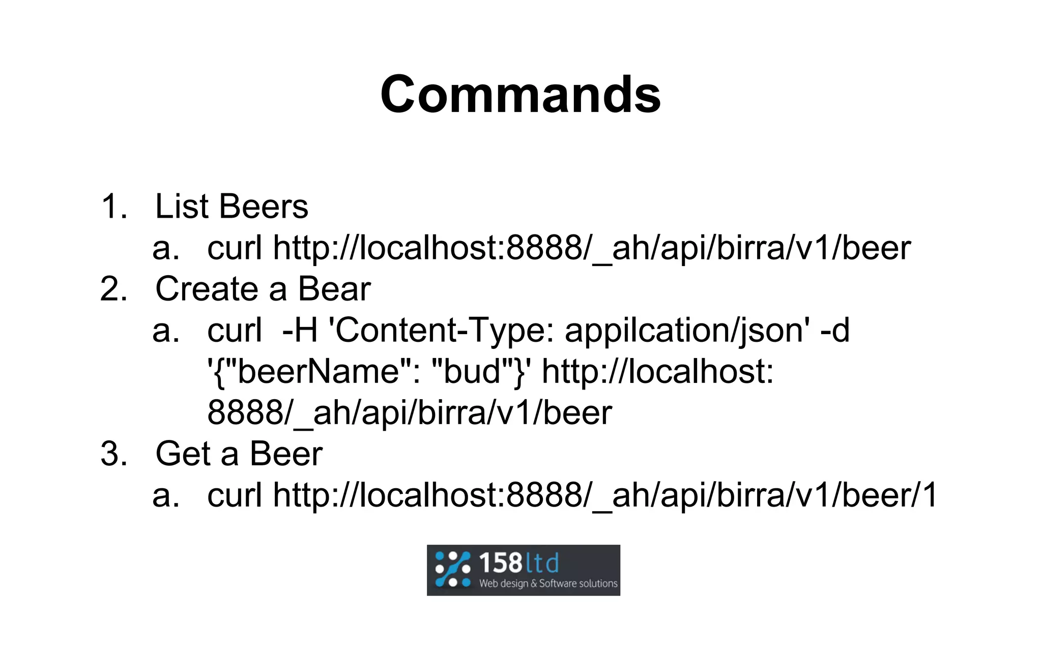 Commands
1. List Beers
a. curl http://localhost:8888/_ah/api/birra/v1/beer
2. Create a Bear
a. curl -H 'Content-Type: appilcation/json' -d
'{"beerName": "bud"}' http://localhost:
8888/_ah/api/birra/v1/beer
3. Get a Beer
a. curl http://localhost:8888/_ah/api/birra/v1/beer/1

 