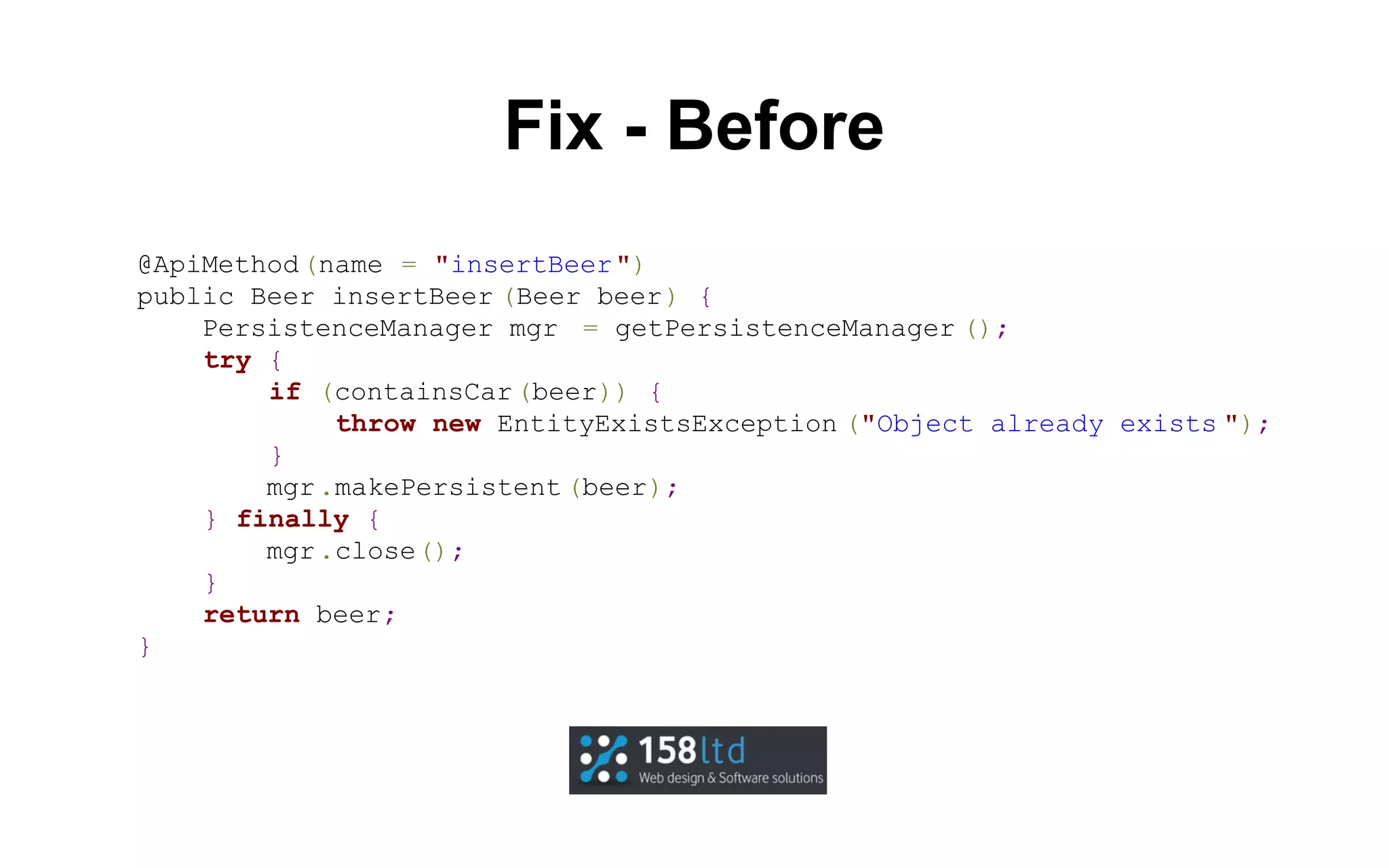 Fix - Before
@ApiMethod (name = "insertBeer ")
public Beer insertBeer (Beer beer) {
PersistenceManager mgr = getPersistenceManager ();
try {
if (containsCar (beer)) {
throw new EntityExistsException ("Object already exists ");
}
mgr .makePersistent (beer);
} finally {
mgr .close();
}
return beer;
}

 
