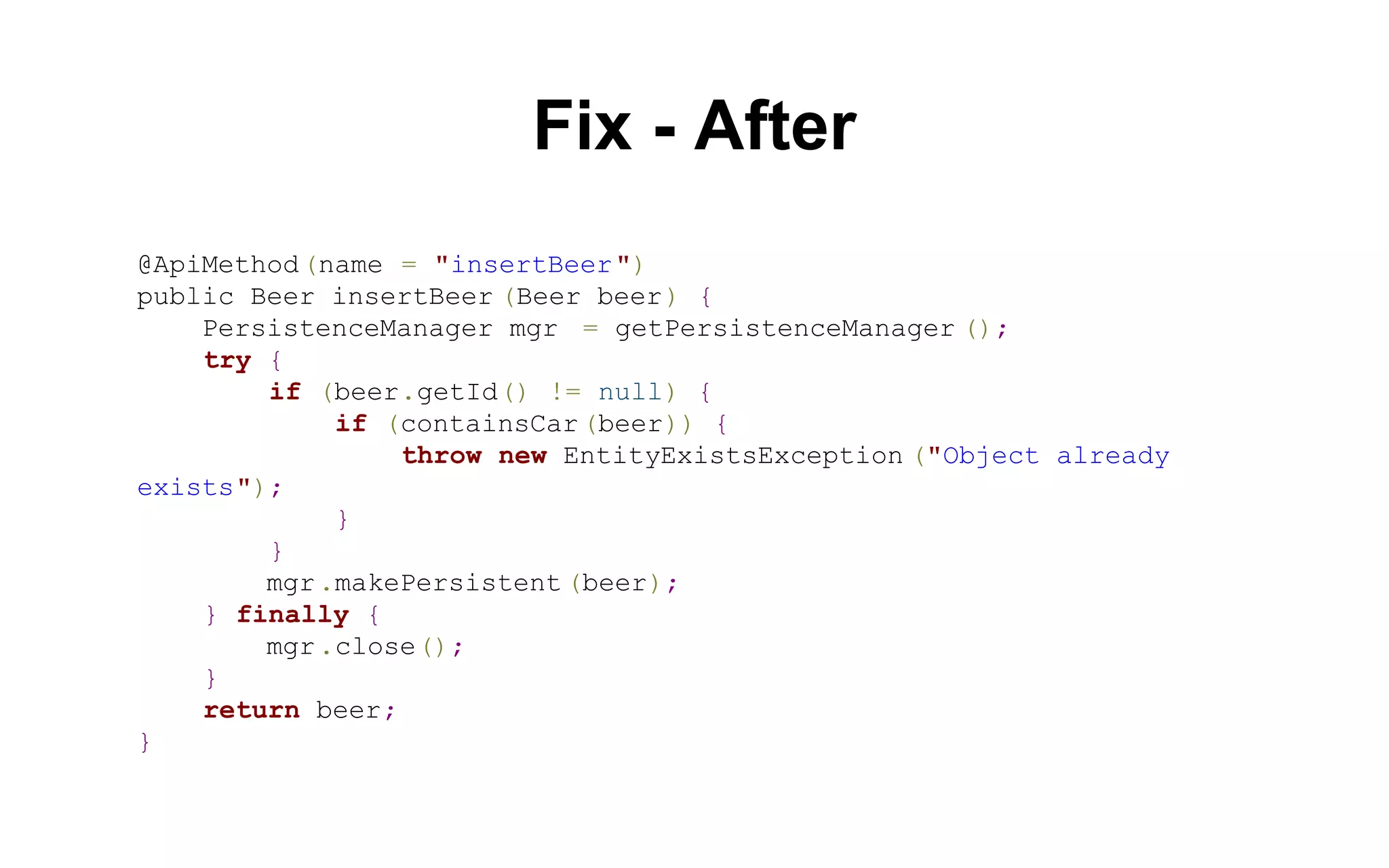 Fix - After
@ApiMethod (name = "insertBeer ")
public Beer insertBeer (Beer beer) {
PersistenceManager mgr = getPersistenceManager ();
try {
if (beer.getId() != null) {
if (containsCar (beer)) {
throw new EntityExistsException ("Object already
exists");
}
}
mgr .makePersistent (beer);
} finally {
mgr .close();
}
return beer;
}

 