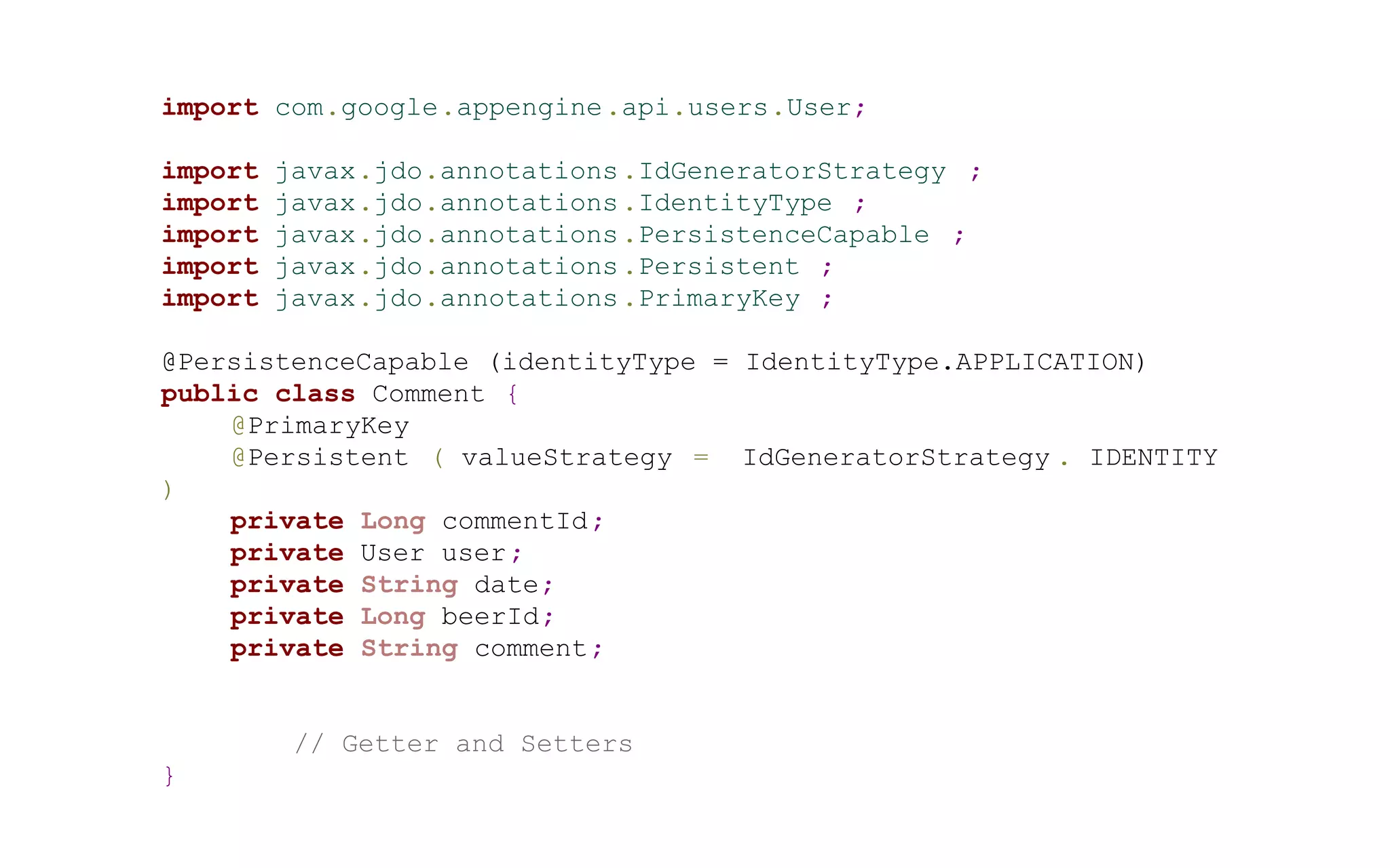 import com.google.appengine.api.users.User;
import
import
import
import
import

javax.jdo.annotations .IdGeneratorStrategy ;
javax.jdo.annotations .IdentityType ;
javax.jdo.annotations .PersistenceCapable ;
javax.jdo.annotations .Persistent ;
javax.jdo.annotations .PrimaryKey ;

@PersistenceCapable (identityType = IdentityType.APPLICATION)
public class Comment {
@PrimaryKey
@Persistent ( valueStrategy = IdGeneratorStrategy . IDENTITY
)
private Long commentId ;
private User user ;
private String date;
private Long beerId;
private String comment;

// Getter and Setters
}

 