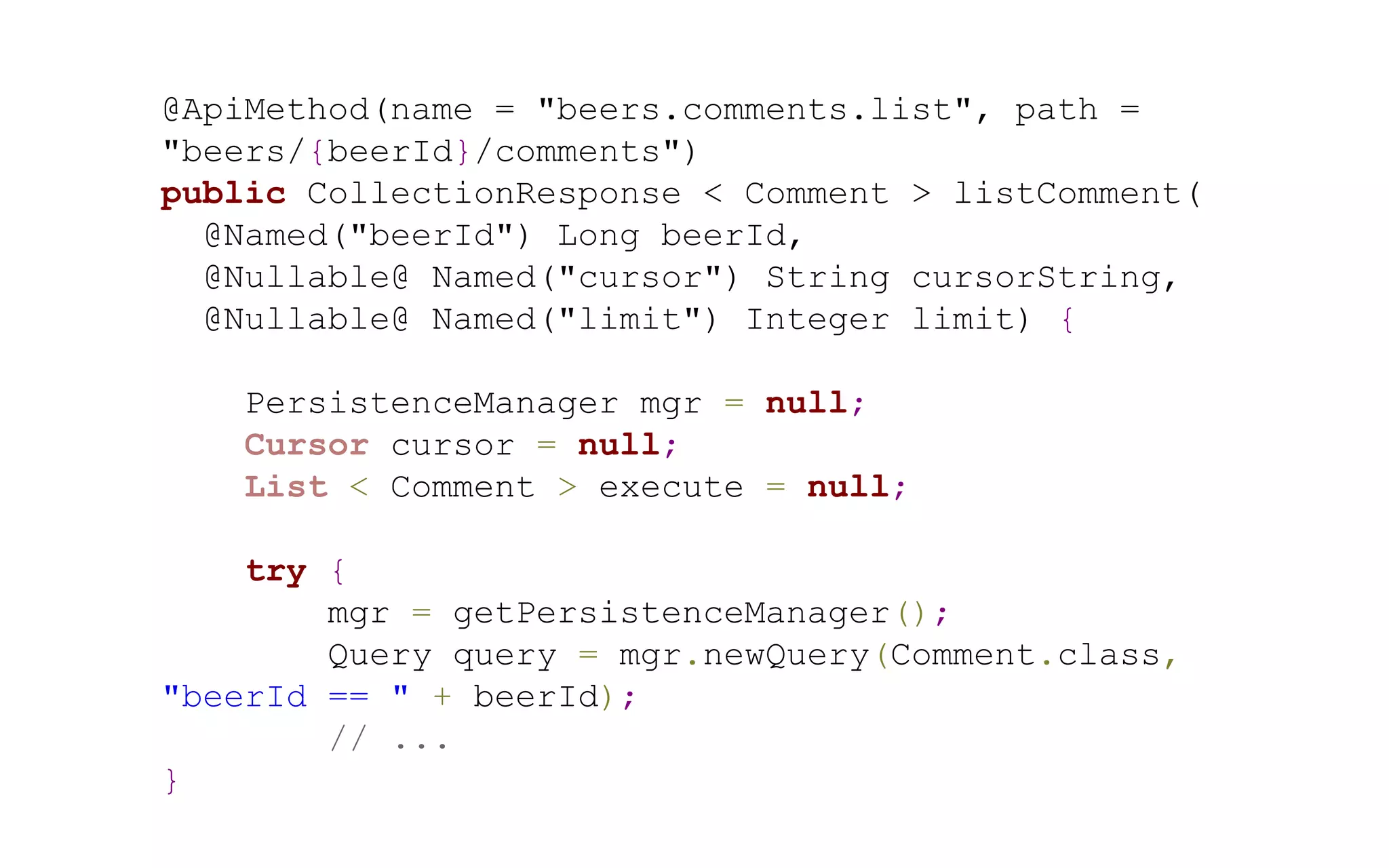 @ApiMethod(name = "beers.comments.list", path =
"beers/{beerId}/comments")
public CollectionResponse < Comment > listComment(
@Named("beerId") Long beerId,
@Nullable@ Named("cursor") String cursorString,
@Nullable@ Named("limit") Integer limit) {
PersistenceManager mgr = null;
Cursor cursor = null;
List < Comment > execute = null;
try {
mgr = getPersistenceManager();
Query query = mgr.newQuery(Comment.class,
"beerId == " + beerId);
// ...
}

 