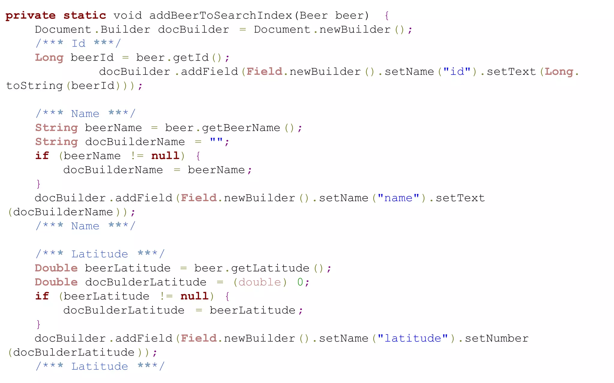 private static void addBeerToSearchIndex(Beer beer) {
Document .Builder docBuilder = Document.newBuilder ();
/*** Id ***/
Long beerId = beer.getId();
docBuilder .addField(Field.newBuilder ().setName("id").setText(Long.
toString(beerId)));
/*** Name ***/
String beerName = beer.getBeerName ();
String docBuilderName = "";
if (beerName != null) {
docBuilderName = beerName;
}
docBuilder .addField(Field.newBuilder ().setName("name").setText
(docBuilderName ));
/*** Name ***/
/*** Latitude ***/
Double beerLatitude = beer.getLatitude ();
Double docBulderLatitude = (double) 0;
if (beerLatitude != null) {
docBulderLatitude = beerLatitude ;
}
docBuilder .addField(Field.newBuilder ().setName("latitude" ).setNumber
(docBulderLatitude ));
/*** Latitude ***/

 
