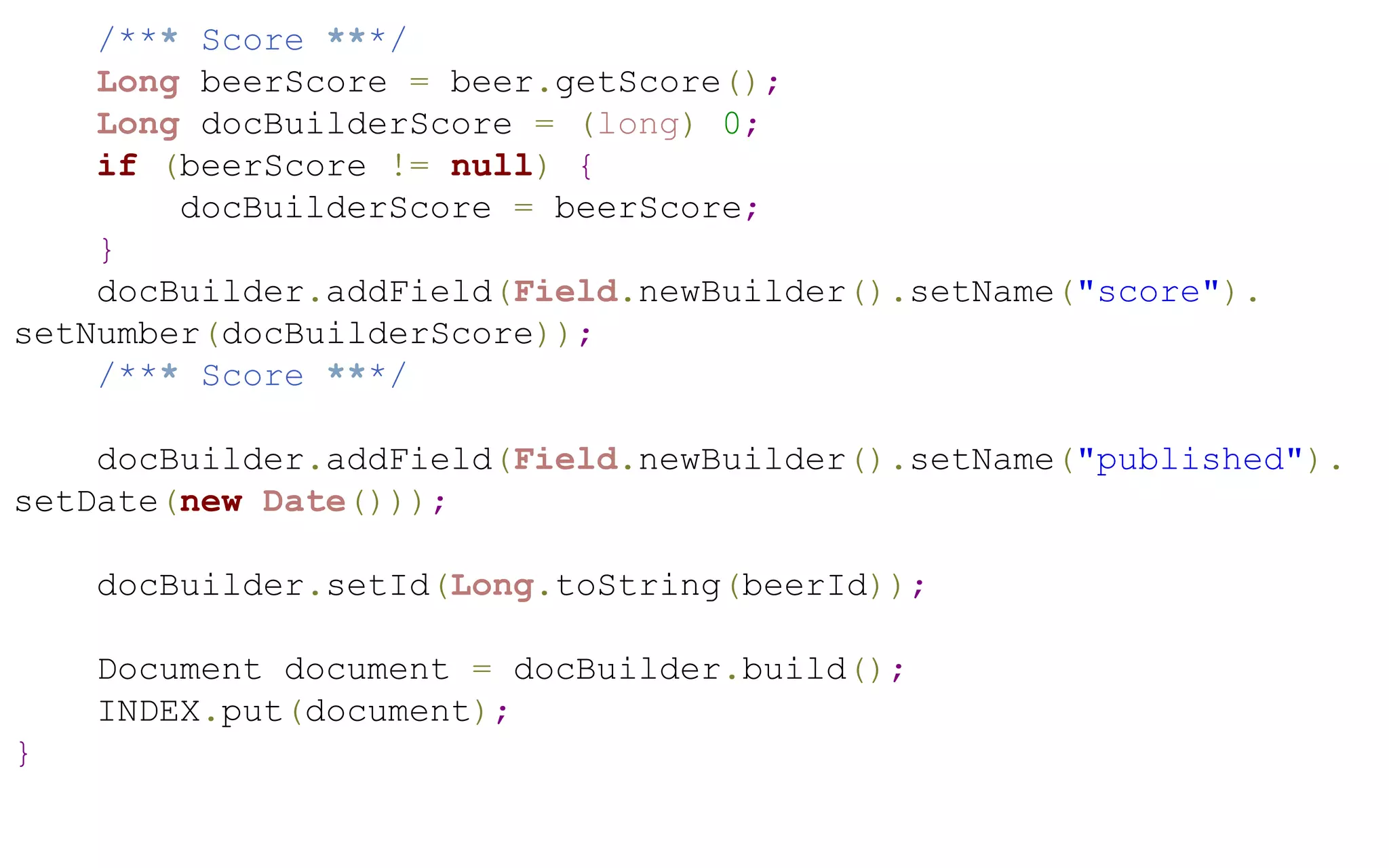 /*** Score ***/
Long beerScore = beer.getScore();
Long docBuilderScore = (long) 0;
if (beerScore != null) {
docBuilderScore = beerScore;
}
docBuilder.addField(Field.newBuilder().setName("score").
setNumber(docBuilderScore));
/*** Score ***/
docBuilder.addField(Field.newBuilder().setName("published").
setDate(new Date()));
docBuilder.setId(Long.toString(beerId));
Document document = docBuilder.build();
INDEX.put(document);
}

 