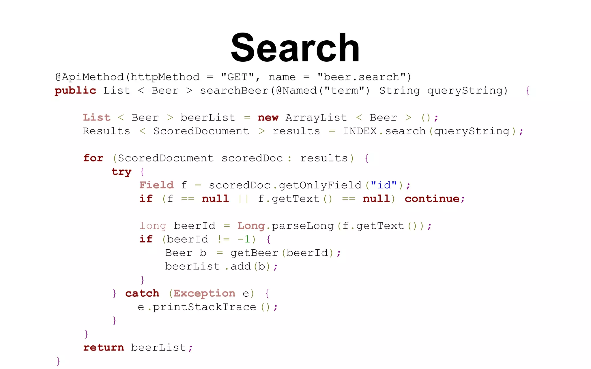 Search
@ApiMethod(httpMethod = "GET", name = "beer.search")
public List < Beer > searchBeer(@Named("term") String queryString)

{

List < Beer > beerList = new ArrayList < Beer > ();
Results < ScoredDocument > results = INDEX.search(queryString );
for (ScoredDocument scoredDoc : results) {
try {
Field f = scoredDoc .getOnlyField ("id");
if (f == null || f.getText() == null) continue;
long beerId = Long.parseLong(f.getText());
if (beerId != -1) {
Beer b = getBeer(beerId);
beerList .add(b);
}
} catch (Exception e) {
e .printStackTrace ();
}
}
return beerList;
}

 
