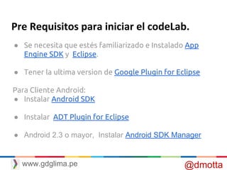 Pre Requisitos para iniciar el codeLab.
● Se necesita que estés familiarizado e Instalado App
Engine SDK y Eclipse.
● Tener la ultima version de Google Plugin for Eclipse
Para Cliente Android:
● Instalar Android SDK
● Instalar ADT Plugin for Eclipse
● Android 2.3 o mayor, Instalar Android SDK Manager
@dmottawww.gdglima.pe
 