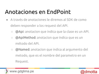 Anotaciones en EndPoint
● A través de anotaciones le diremos al SDK de como
deben responder a los request del API.
○ @Api: anotacion que indica que la clase es un API.
○ @ApiMethod: anotacion que indica que es un
método del API.
○ @Named: anotacion que indica al argumento del
metodo, que es el nombre del parametro en un
Request.
@dmottawww.gdglima.pe
 