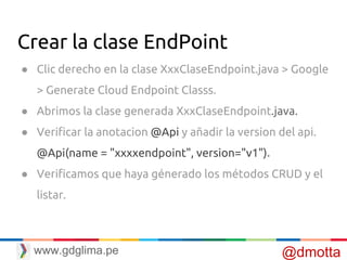 Crear la clase EndPoint
● Clic derecho en la clase XxxClaseEndpoint.java > Google
> Generate Cloud Endpoint Classs.
● Abrimos la clase generada XxxClaseEndpoint.java.
● Verificar la anotacion @Api y añadir la version del api.
@Api(name = "xxxxendpoint", version="v1").
● Verificamos que haya génerado los métodos CRUD y el
listar.
@dmottawww.gdglima.pe
 