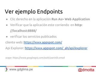 Ver ejemplo Endpoints
● Clic derecho en la aplicación Run As> Web Application
● Verificar que la aplicación este corriendo en http:
//localhost:8888/
● verificar los servicios publicados
cliente web: https://xxxx.appspot.com/
Api Explorer: https://xxxx.appspot.com/_ah/api/explorer
scope: https://www.googleapis.com/auth/userinfo.email
@dmottawww.gdglima.pe
 