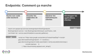 Endpoints: Comment ça marche


Ecrire son code                Annoter les                      Générer les                Write client apps
                                                                                           Développer les
côté backend                   méthodes de                      bibliothèques              applications
                               l'API                            clientes                   clientes



 import com.appspot.api.services.bookingendpoint.Bookingendpoint;                                     Java

 Bookingendpoint service = new Bookingendpoint(transport, jsonFactory, null);
 List<Hotel> list = service.searchHotel(term).execute().getItems();

    JS           <script src="https://apis.google.com/js/client.js?onload=loadGapi"></script>
                 gapi.client.load('bookingendpoint', 'v1', function() {
                 gapi.client.bookingendpoint.hotels.search({term: term}).execute(function(resp) {
                             console.log(resp);    });
                       }, 'https://cloud-booking.appspot.com/_ah/api');


                                                                                                               #devfestnantes
 