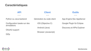 Caractéristiques

             API                         Client                      Outils

Python ou Java backend        Génération du code client   App Engine Dev AppServer

Configuration basée sur des      iOS (Objective C)        Google Plugin for Eclipse
annotations
                                 Android (Java)           Discovery et APIs Explorer
OAuth2 support
                                 Browser (Javascript)
GZip




                                                                            #devfestnantes
 