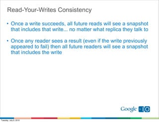 Read-Your-Writes Consistency

      • Once a write succeeds, all future reads will see a snapshot
        that includes that write... no matter what replica they talk to

      • Once any reader sees a result (even if the write previously
        appeared to fail) then all future readers will see a snapshot
        that includes the write




Tuesday, July 6, 2010
 