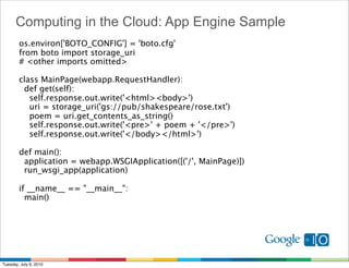 Computing in the Cloud: App Engine Sample
        os.environ['BOTO_CONFIG'] = 'boto.cfg'
        from boto import storage_uri
        # <other imports omitted>

        class MainPage(webapp.RequestHandler):
          def get(self):
            self.response.out.write('<html><body>')
            uri = storage_uri('gs://pub/shakespeare/rose.txt')
            poem = uri.get_contents_as_string()
            self.response.out.write('<pre>' + poem + '</pre>')
            self.response.out.write('</body></html>')

        def main():
          application = webapp.WSGIApplication([('/', MainPage)])
          run_wsgi_app(application)

        if __name__ == "__main__":
          main()




Tuesday, July 6, 2010
 