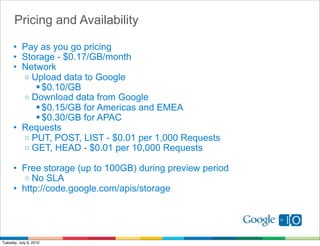 Pricing and Availability

      • Pay as you go pricing
      • Storage - $0.17/GB/month
      • Network
        o Upload data to Google
            $0.10/GB
        o Download data from Google
            $0.15/GB for Americas and EMEA
            $0.30/GB for APAC
      • Requests
        o PUT, POST, LIST - $0.01 per 1,000 Requests
        o GET, HEAD - $0.01 per 10,000 Requests

      • Free storage (up to 100GB) during preview period
         o No SLA
      • http://code.google.com/apis/storage




Tuesday, July 6, 2010
 