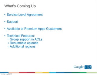 What's Coming Up

      • Service Level Agreement

      • Support

      • Available to Premium Apps Customers

      • Technical Features:
         o Group support in ACLs
         o Resumable uploads
         o Additional regions




Tuesday, July 6, 2010
 