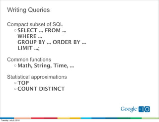 Writing Queries

      Compact subset of SQL
        o SELECT ... FROM ...
          WHERE ...
          GROUP BY ... ORDER BY ...
          LIMIT ...;

      Common functions
        o Math, String, Time, ...

      Statistical approximations
         o TOP
         o COUNT DISTINCT




Tuesday, July 6, 2010
 