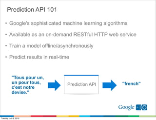 Prediction API 101

    • Google's sophisticated machine learning algorithms

    • Available as an on-demand RESTful HTTP web service

    • Train a model offline/asynchronously

    • Predict results in real-time


            "Tous pour un,
            un pour tous,        Prediction API      "french"
            c'est notre
            devise."




Tuesday, July 6, 2010
 